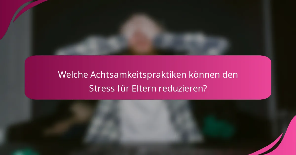 Welche Achtsamkeitspraktiken können den Stress für Eltern reduzieren?