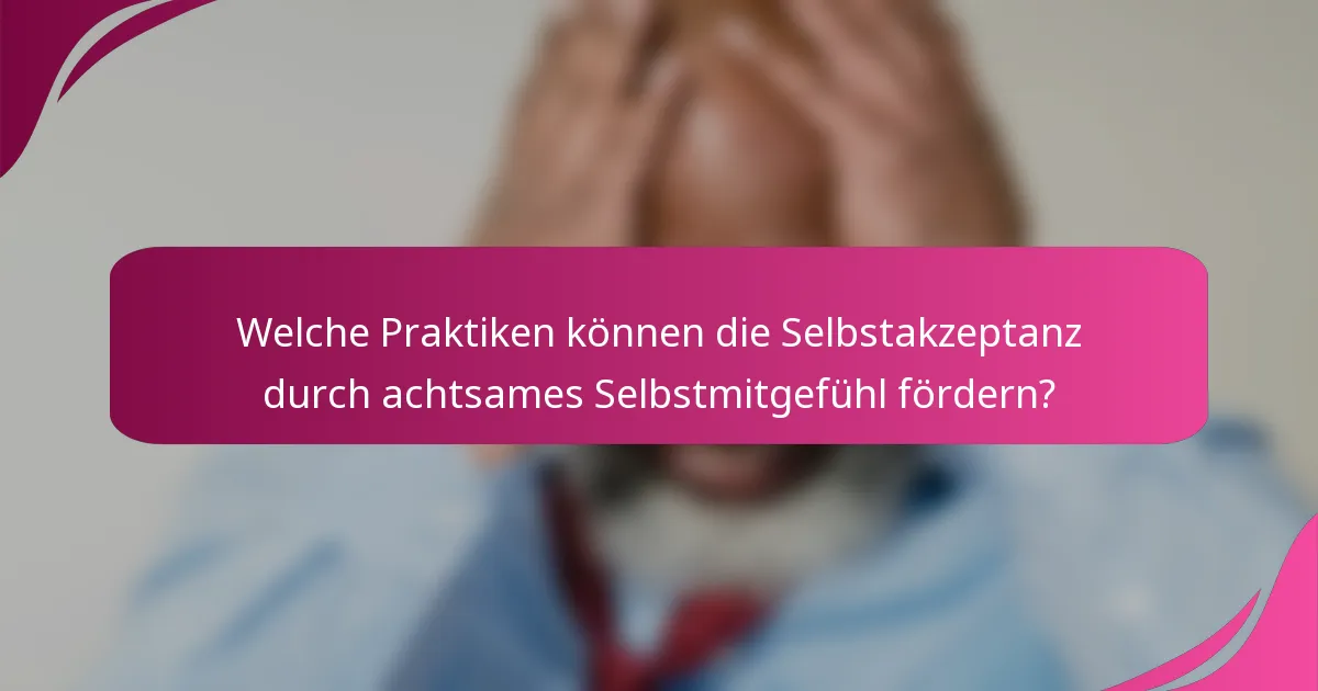 Welche Praktiken können die Selbstakzeptanz durch achtsames Selbstmitgefühl fördern?