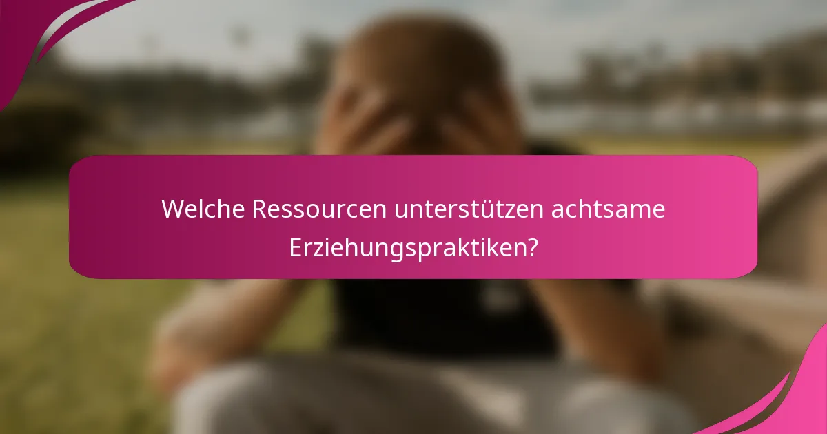 Welche Ressourcen unterstützen achtsame Erziehungspraktiken?