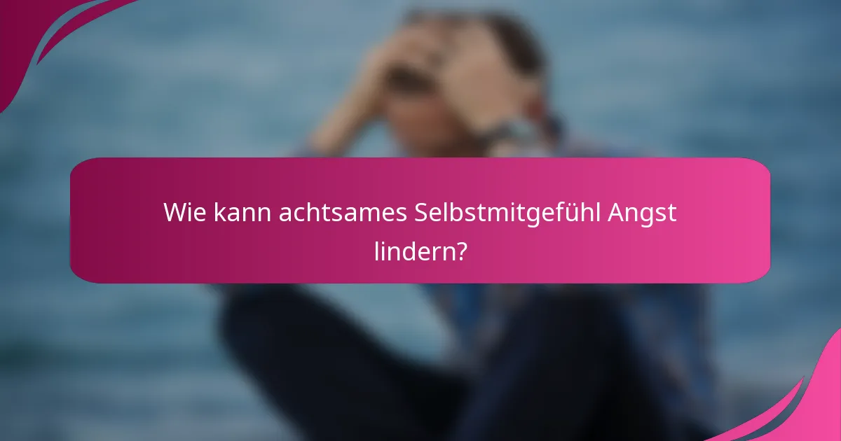 Wie kann achtsames Selbstmitgefühl Angst lindern?