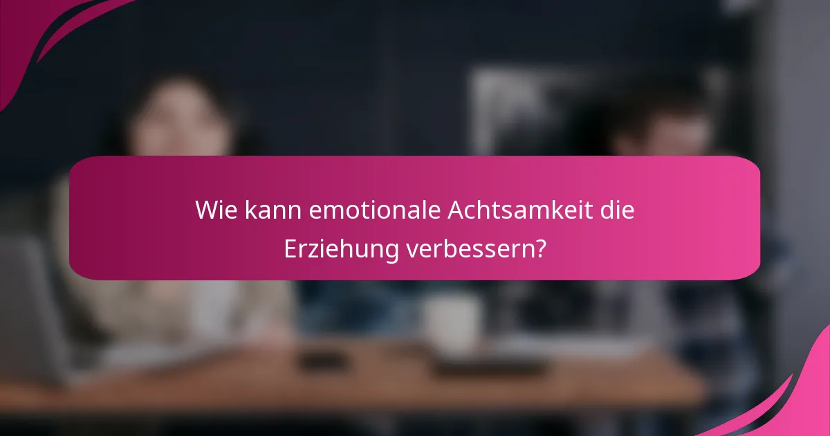 Wie kann emotionale Achtsamkeit die Erziehung verbessern?