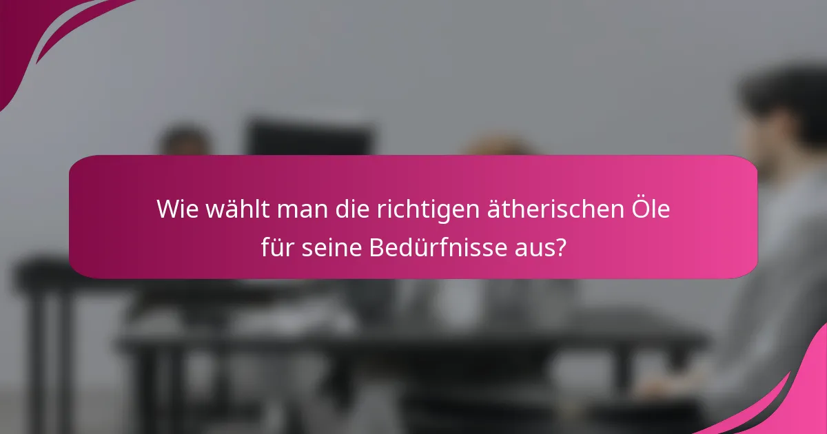 Wie wählt man die richtigen ätherischen Öle für seine Bedürfnisse aus?